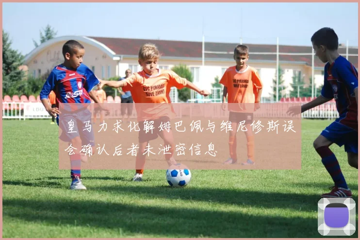 皇马力求化解姆巴佩与维尼修斯误会确认后者未泄密信息