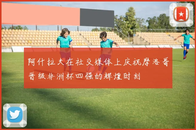 阿什拉夫在社交媒体上庆祝摩洛哥晋级非洲杯四强的辉煌时刻