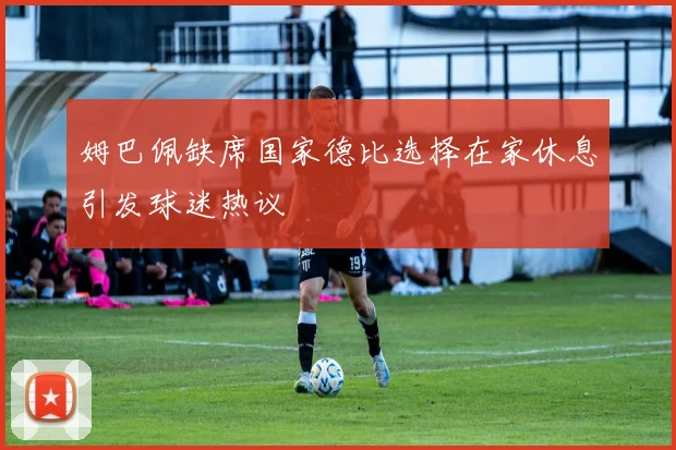 姆巴佩缺席国家德比选择在家休息引发球迷热议