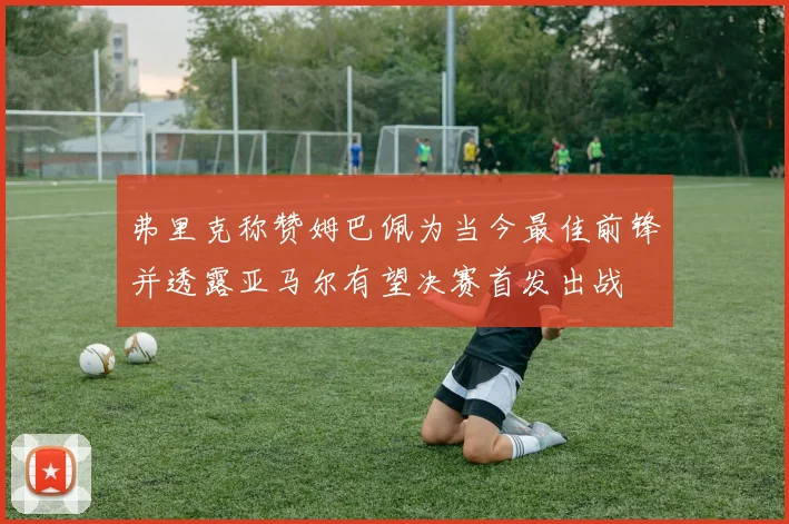 弗里克称赞姆巴佩为当今最佳前锋并透露亚马尔有望决赛首发出战
