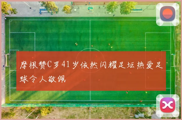 摩根赞C罗41岁依然闪耀足坛热爱足球令人敬佩