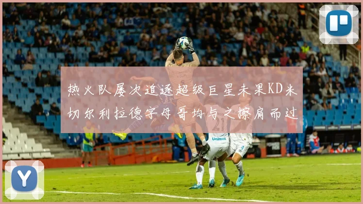 热火队屡次追逐超级巨星未果KD米切尔利拉德字母哥均与之擦肩而过