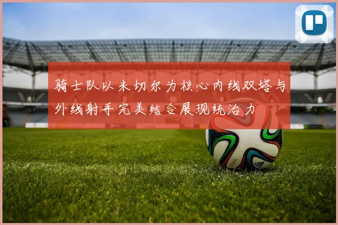 骑士队以米切尔为核心内线双塔与外线射手完美结合展现统治力