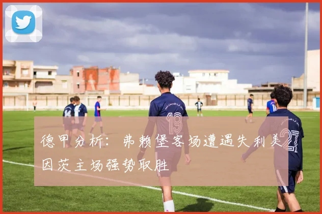 德甲分析：弗赖堡客场遭遇失利美因茨主场强势取胜