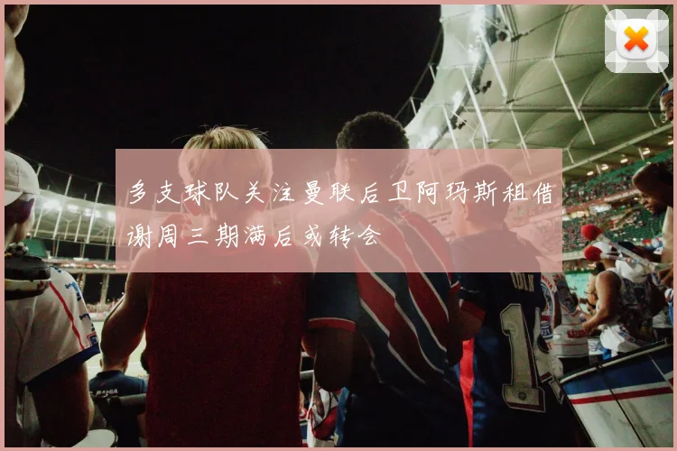 多支球队关注曼联后卫阿玛斯租借谢周三期满后或转会