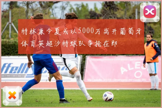 特林康今夏或以5000万离开葡萄牙体育英超沙特球队争抢在即