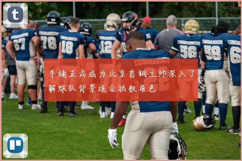 李楠正式成为北京首钢主帅深入了解球队背景适合执教角色