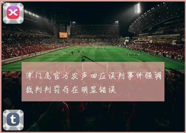 津门虎官方发声回应误判事件强调裁判判罚存在明显错误