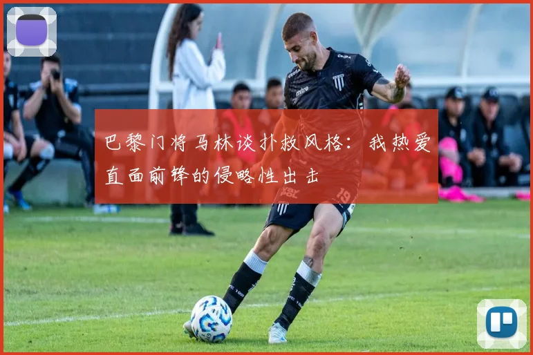 巴黎门将马林谈扑救风格：我热爱直面前锋的侵略性出击