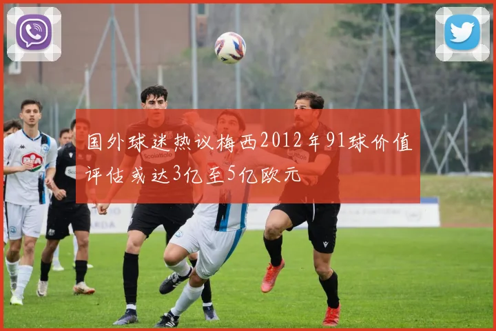 国外球迷热议梅西2012年91球价值评估或达3亿至5亿欧元