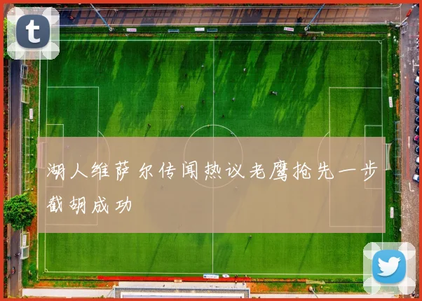 湖人维萨尔传闻热议老鹰抢先一步截胡成功