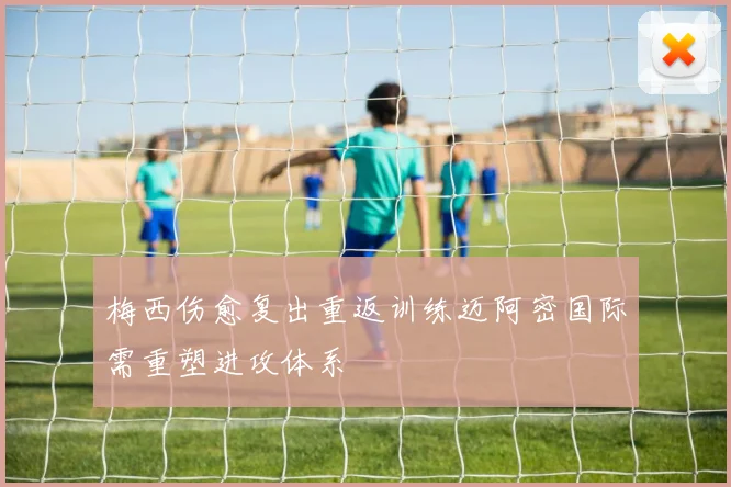 梅西伤愈复出重返训练迈阿密国际需重塑进攻体系