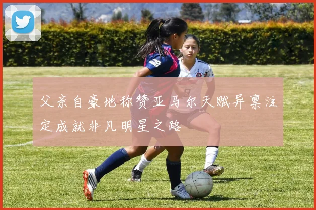 父亲自豪地称赞亚马尔天赋异禀注定成就非凡明星之路