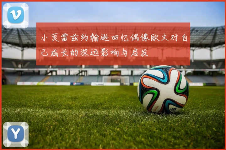 小莫雷兹约翰逊回忆偶像欧文对自己成长的深远影响与启发