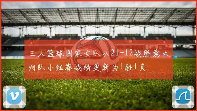 三人篮球国家女队以21-12战胜意大利队小组赛战绩更新为1胜1负