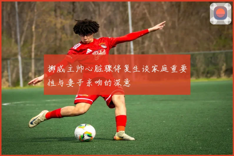 挪威主帅心脏骤停复生谈家庭重要性与妻子亲吻的深意