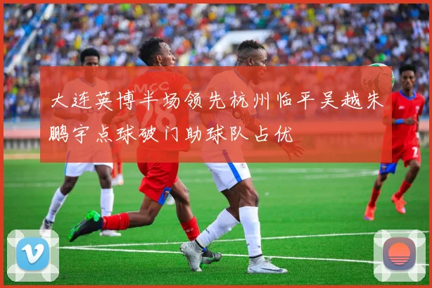 大连英博半场领先杭州临平吴越朱鹏宇点球破门助球队占优