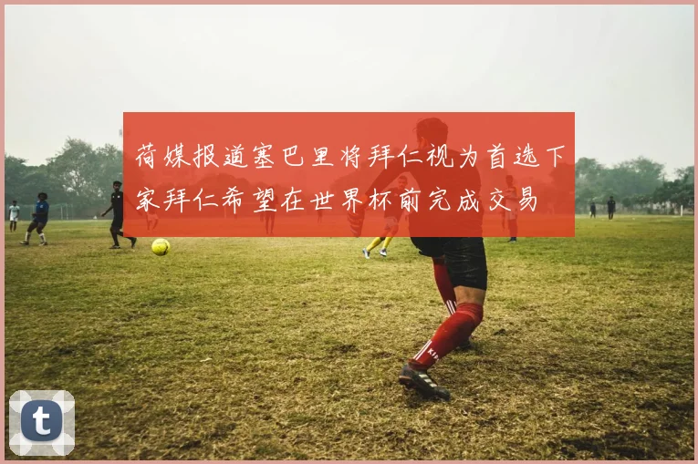 荷媒报道塞巴里将拜仁视为首选下家拜仁希望在世界杯前完成交易
