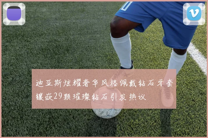 迪亚斯炫耀奢华风格佩戴钻石牙套镶嵌29颗璀璨钻石引发热议